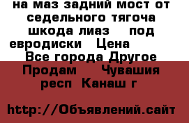 .на маз.задний мост от седельного тягоча шкода-лиаз110 под евродиски › Цена ­ 40 000 - Все города Другое » Продам   . Чувашия респ.,Канаш г.